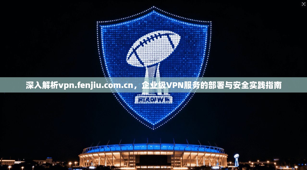 深入解析vpn.fenjiu.com.cn,企业级VPN服务的部署与安全实践指南 深入解析vpn.fenjiu.com.cn,企业级VPN服务的部署与安全实践指南