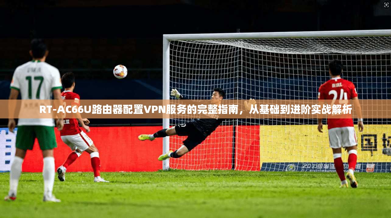 RT-AC66U路由器配置VPN服务的完整指南，从基础到进阶实战解析