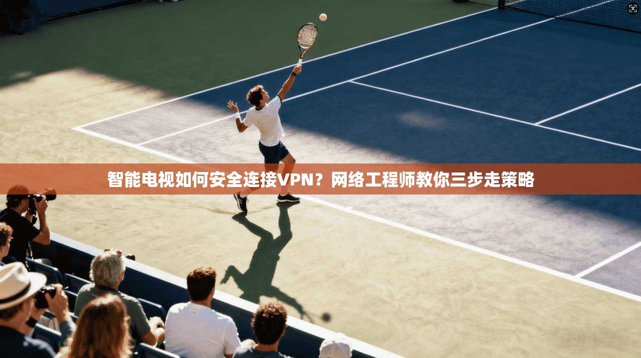 智能电视如何安全连接VPN？网络工程师教你三步走策略