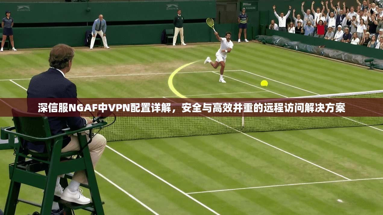 深信服NGAF中VPN配置详解，安全与高效并重的远程访问解决方案