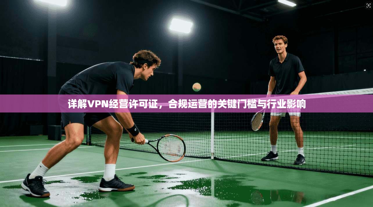 详解VPN经营许可证,合规运营的关键门槛与行业影响 详解VPN经营许可证,合规运营的关键门槛与行业影响