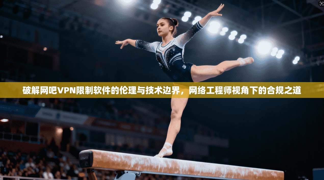 破解网吧VPN限制软件的伦理与技术边界，网络工程师视角下的合规之道
