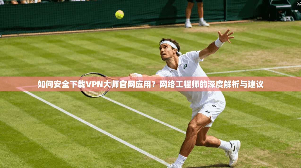 如何安全下载VPN大师官网应用？网络工程师的深度解析与建议