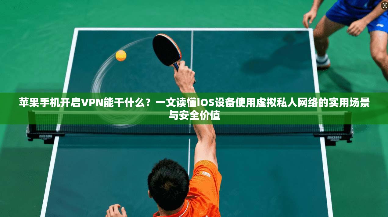 苹果手机开启VPN能干什么？一文读懂iOS设备使用虚拟私人网络的实用场景与安全价值