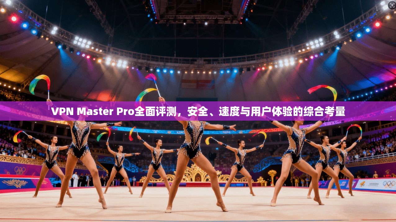 VPN Master Pro全面评测，安全、速度与用户体验的综合考量