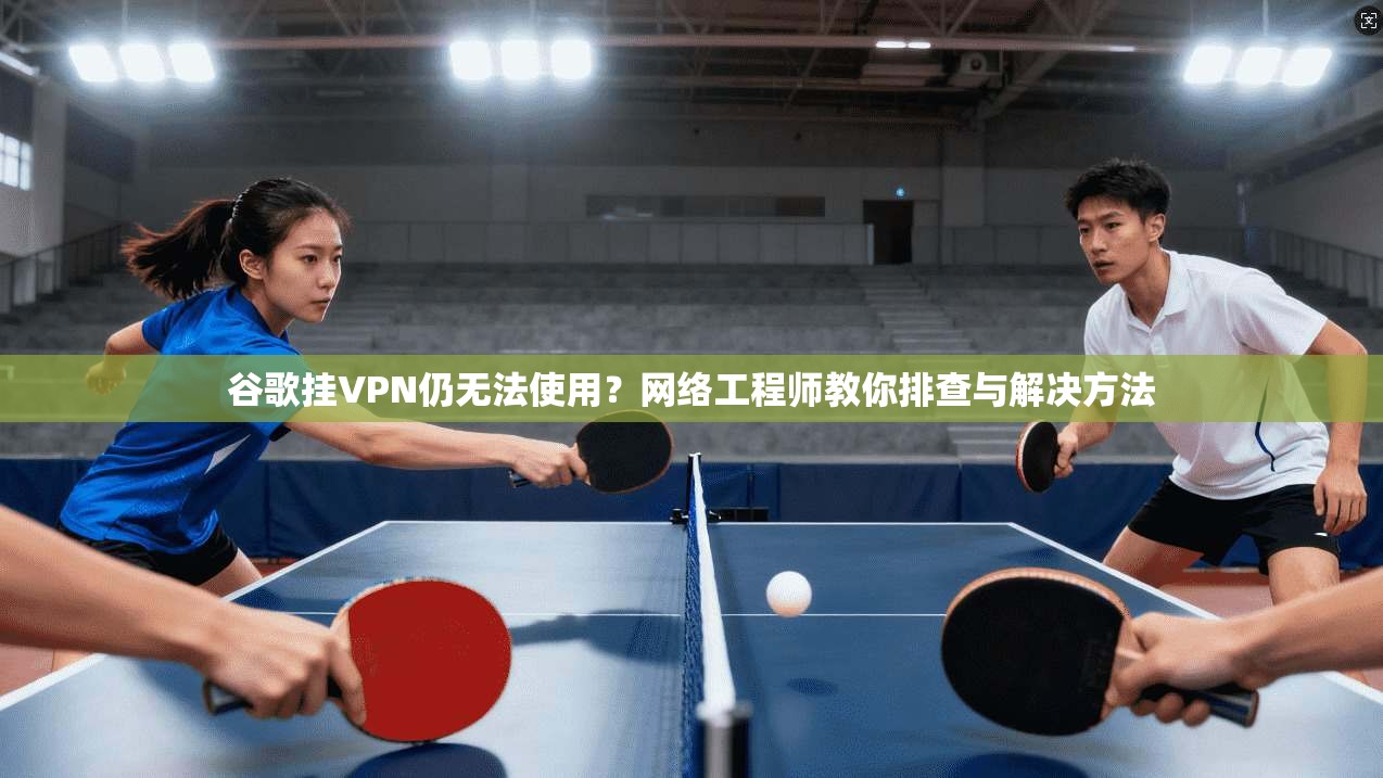 谷歌挂VPN仍无法使用？网络工程师教你排查与解决方法