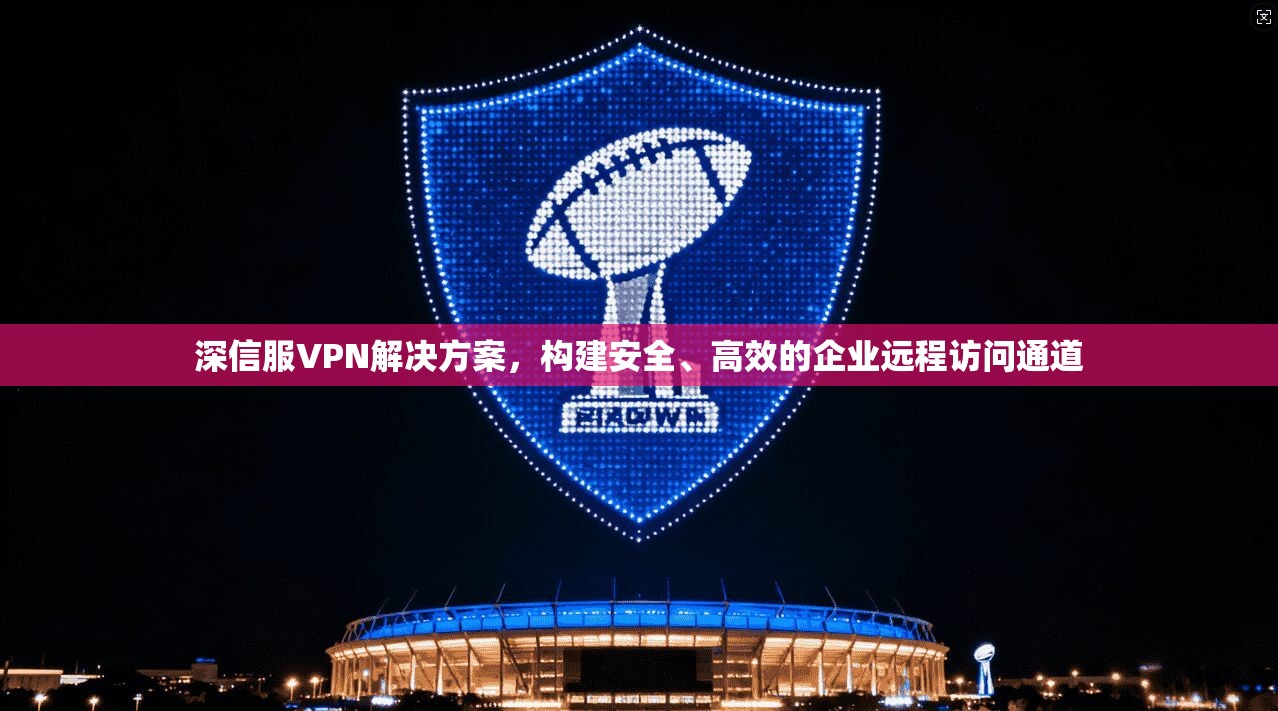 深信服VPN解决方案，构建安全、高效的企业远程访问通道