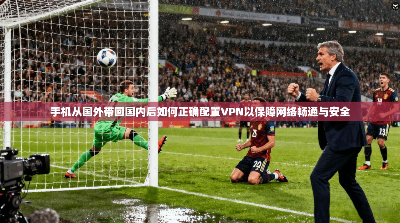 手机从国外带回国内后如何正确配置VPN以保障网络畅通与安全 手机从国外带回国内后如何正确配置VPN以保障网络畅通与安全