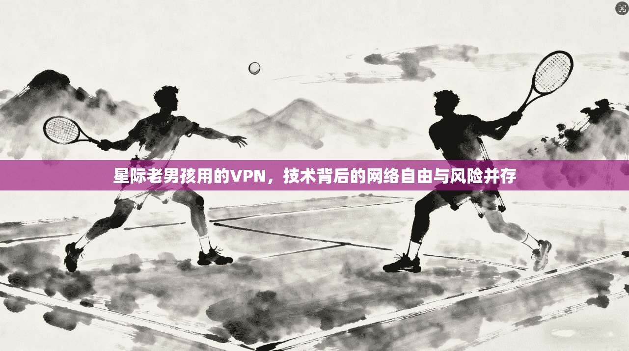 星际老男孩用的VPN，技术背后的网络自由与风险并存