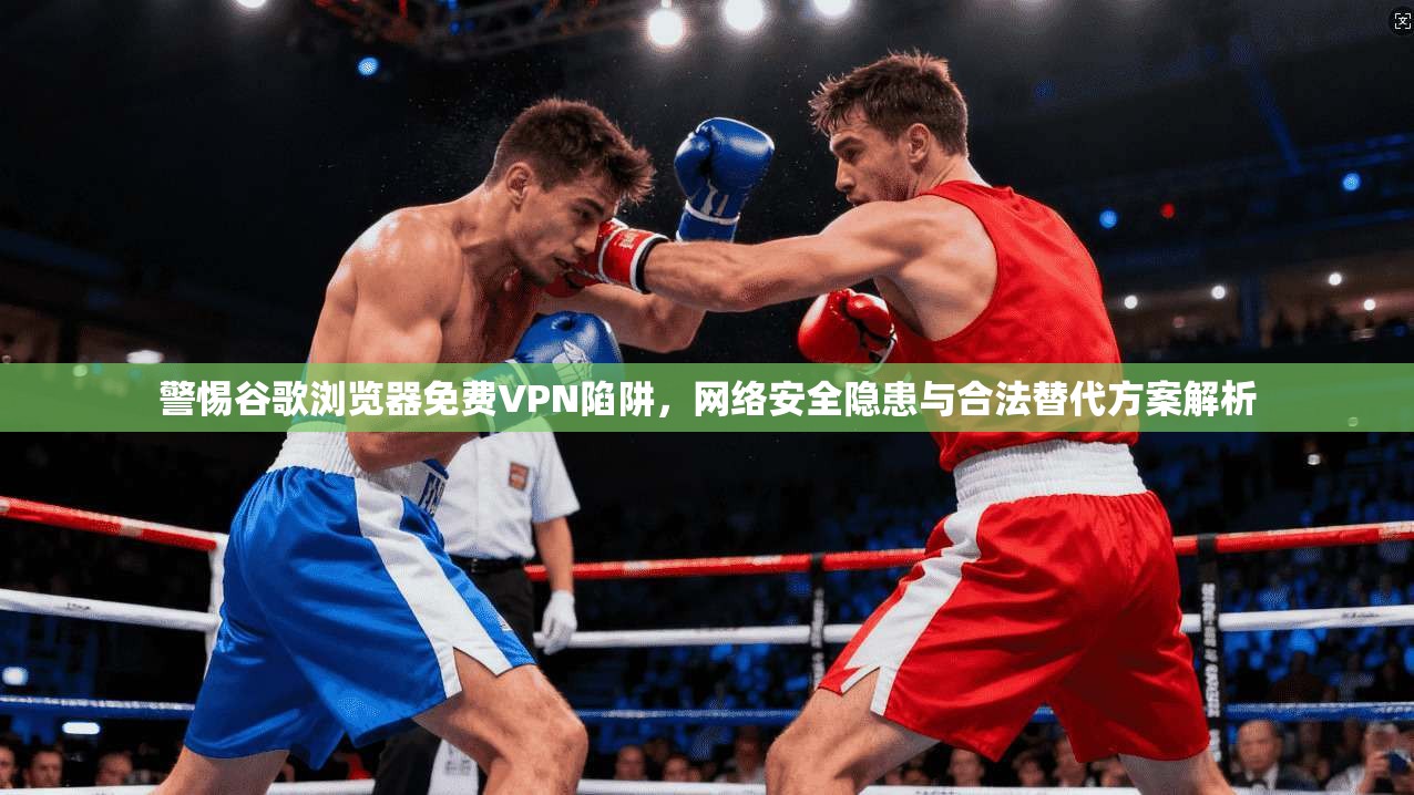 警惕谷歌浏览器免费VPN陷阱，网络安全隐患与合法替代方案解析