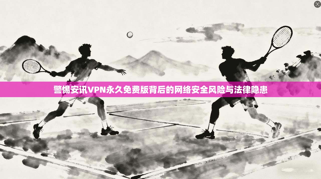 警惕安讯VPN永久免费版背后的网络安全风险与法律隐患
