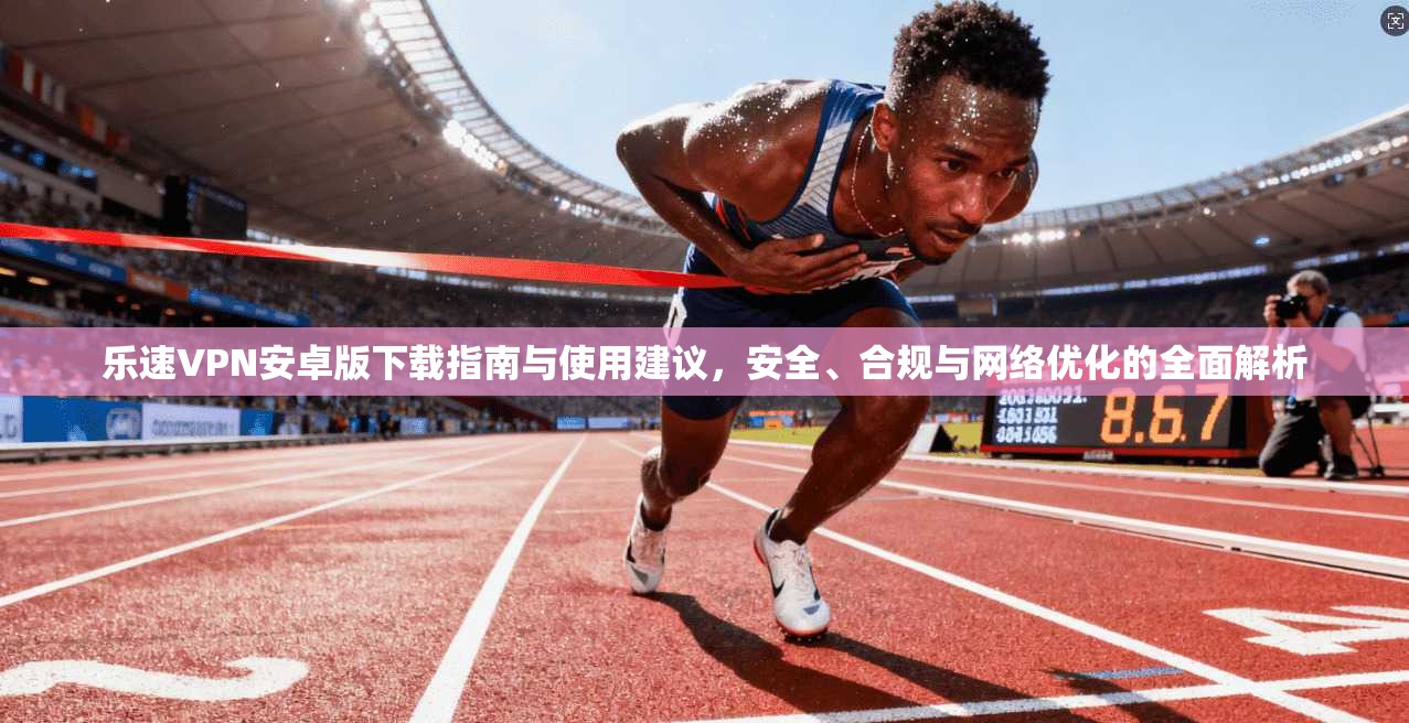 乐速VPN安卓版下载指南与使用建议，安全、合规与网络优化的全面解析