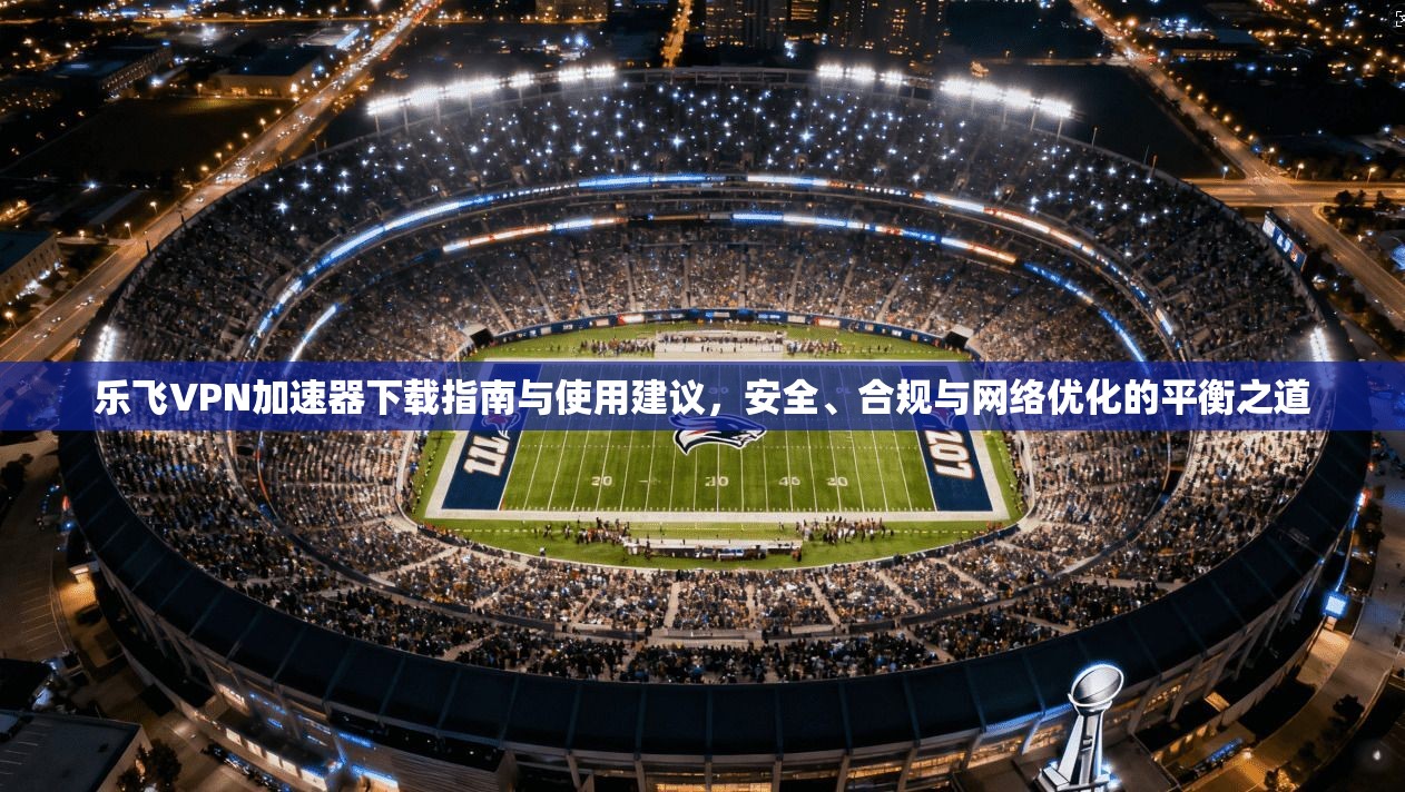 乐飞VPN加速器下载指南与使用建议，安全、合规与网络优化的平衡之道