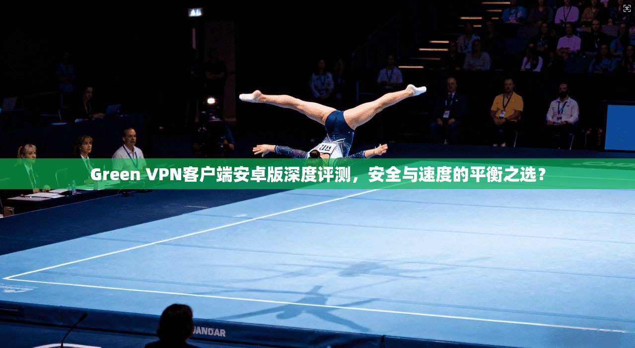 Green VPN客户端安卓版深度评测，安全与速度的平衡之选？