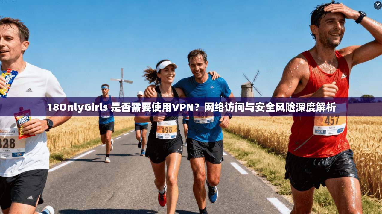 18OnlyGirls 是否需要使用VPN？网络访问与安全风险深度解析