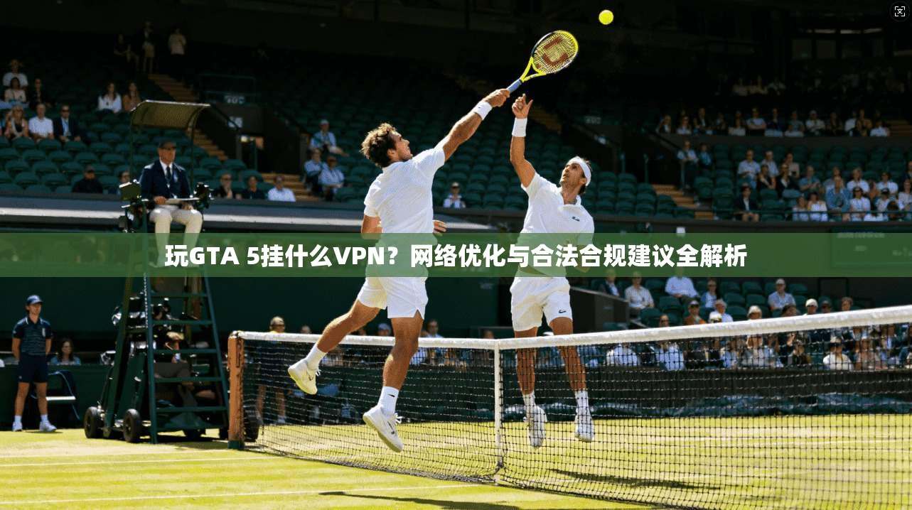 玩GTA 5挂什么VPN?网络优化与合法合规建议全解析 玩GTA 5挂什么VPN?网络优化与合法合规建议全解析