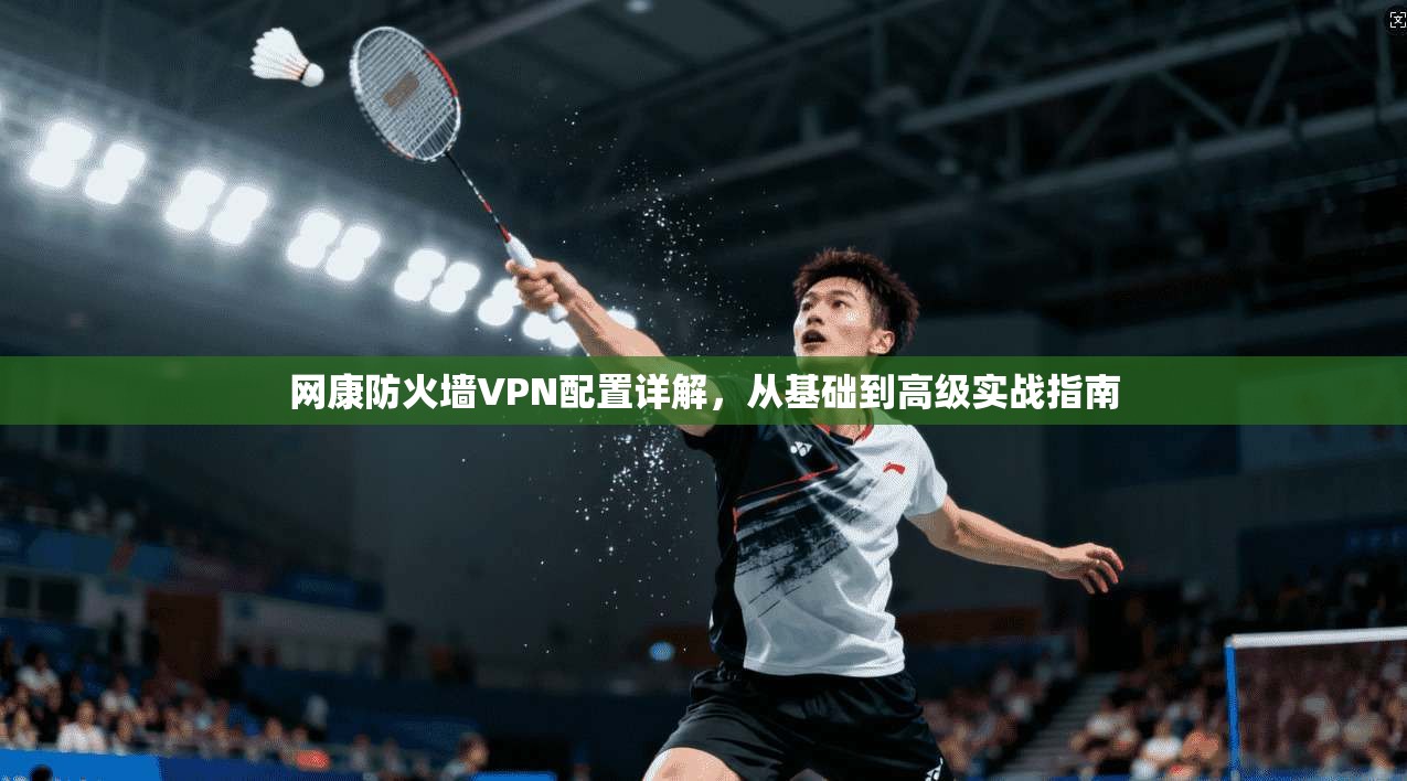 网康防火墙VPN配置详解，从基础到高级实战指南