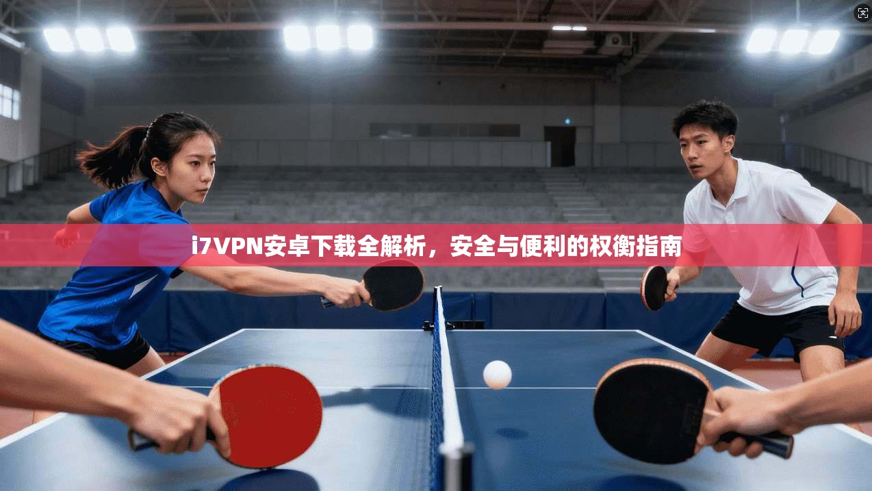 i7VPN安卓下载全解析，安全与便利的权衡指南