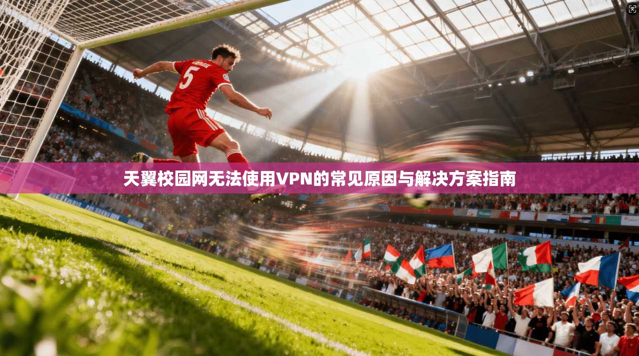 天翼校园网无法使用VPN的常见原因与解决方案指南