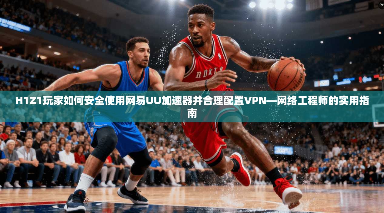 H1Z1玩家如何安全使用网易UU加速器并合理配置VPN—网络工程师的实用指南 H1Z1玩家如何安全使用网易UU加速器并合理配置VPN—网络工程师的实用指南