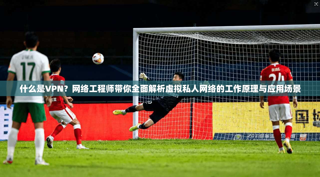 什么是VPN？网络工程师带你全面解析虚拟私人网络的工作原理与应用场景