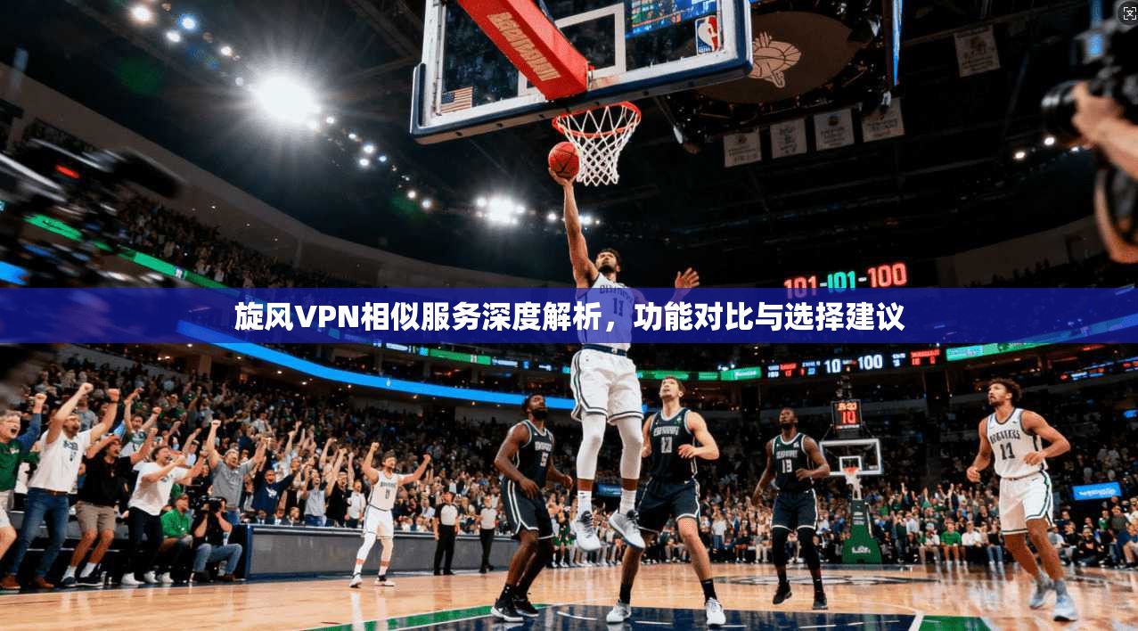 旋风VPN相似服务深度解析，功能对比与选择建议