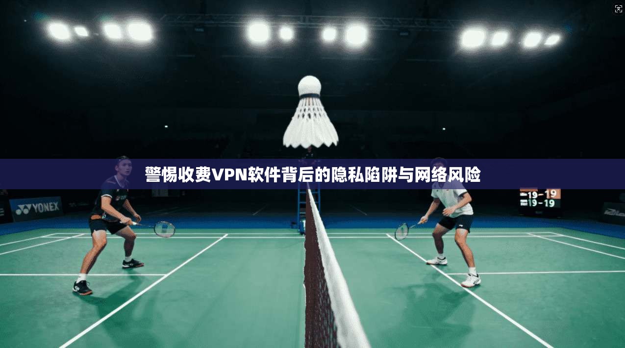 警惕收费VPN软件背后的隐私陷阱与网络风险