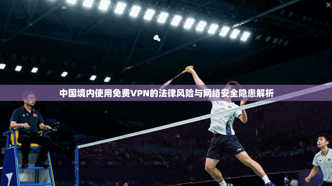 中国境内使用免费VPN的法律风险与网络安全隐患解析