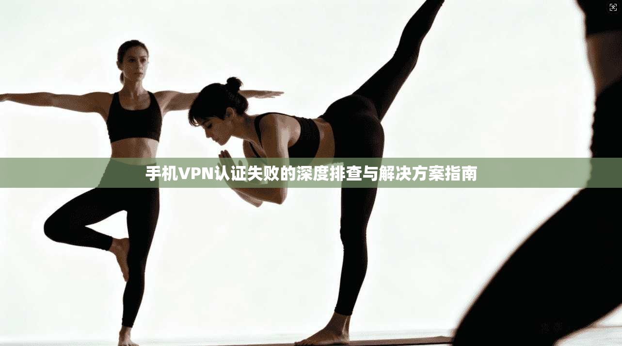 手机VPN认证失败的深度排查与解决方案指南