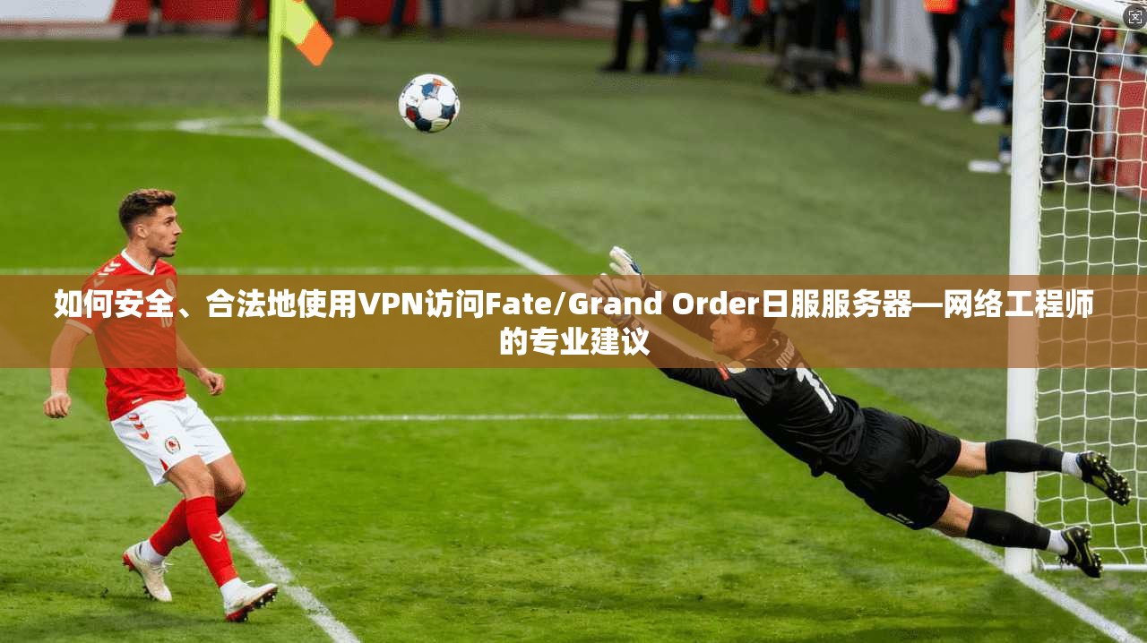 如何安全、合法地使用VPN访问Fate/Grand Order日服服务器—网络工程师的专业建议