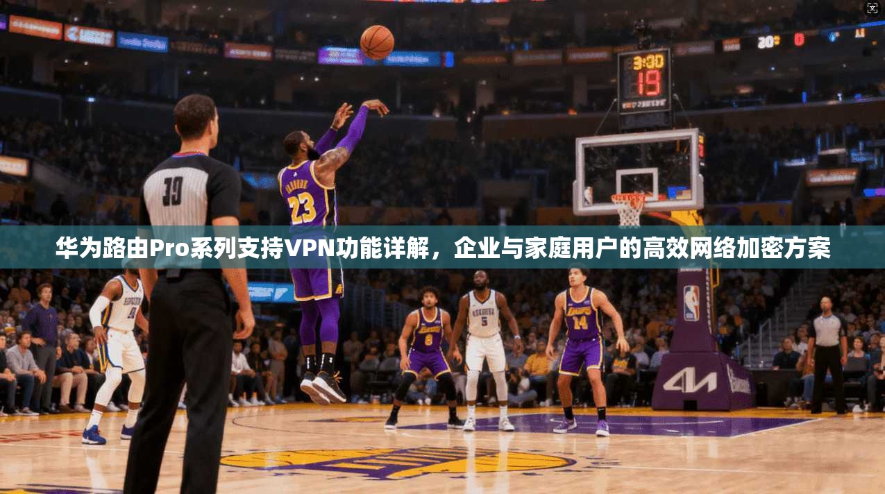 华为路由Pro系列支持VPN功能详解，企业与家庭用户的高效网络加密方案