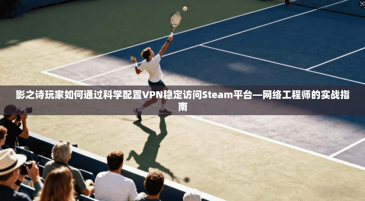 影之诗玩家如何通过科学配置VPN稳定访问Steam平台—网络工程师的实战指南