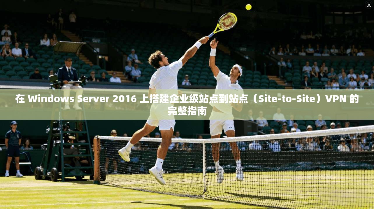在 Windows Server 2016 上搭建企业级站点到站点（Site-to-Site）VPN 的完整指南