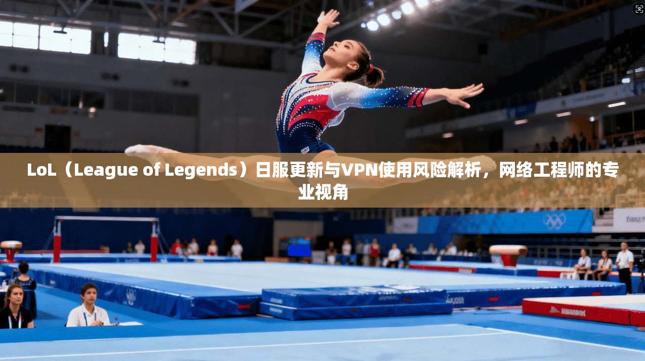 LoL（League of Legends）日服更新与VPN使用风险解析，网络工程师的专业视角