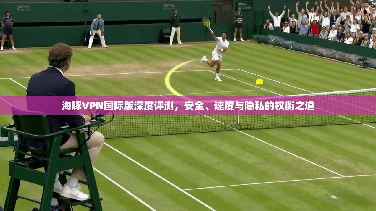 海豚VPN国际版深度评测，安全、速度与隐私的权衡之道