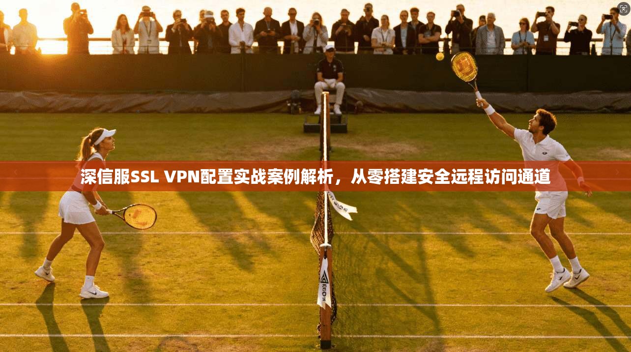 深信服SSL VPN配置实战案例解析，从零搭建安全远程访问通道