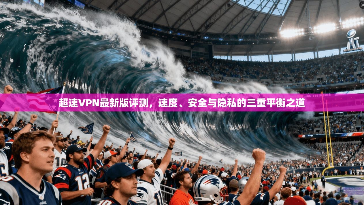 超速VPN最新版评测，速度、安全与隐私的三重平衡之道