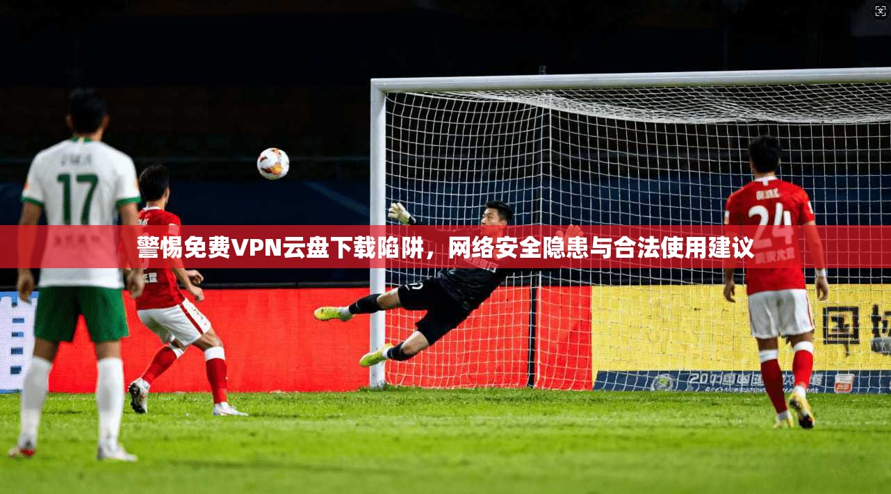 警惕免费VPN云盘下载陷阱，网络安全隐患与合法使用建议