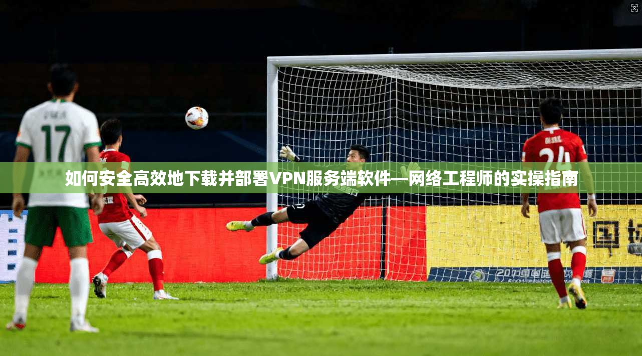 如何安全高效地下载并部署VPN服务端软件—网络工程师的实操指南