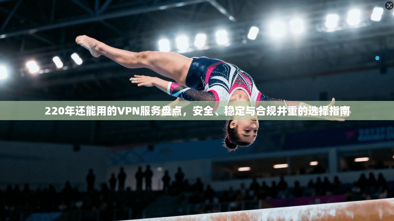 220年还能用的VPN服务盘点，安全、稳定与合规并重的选择指南