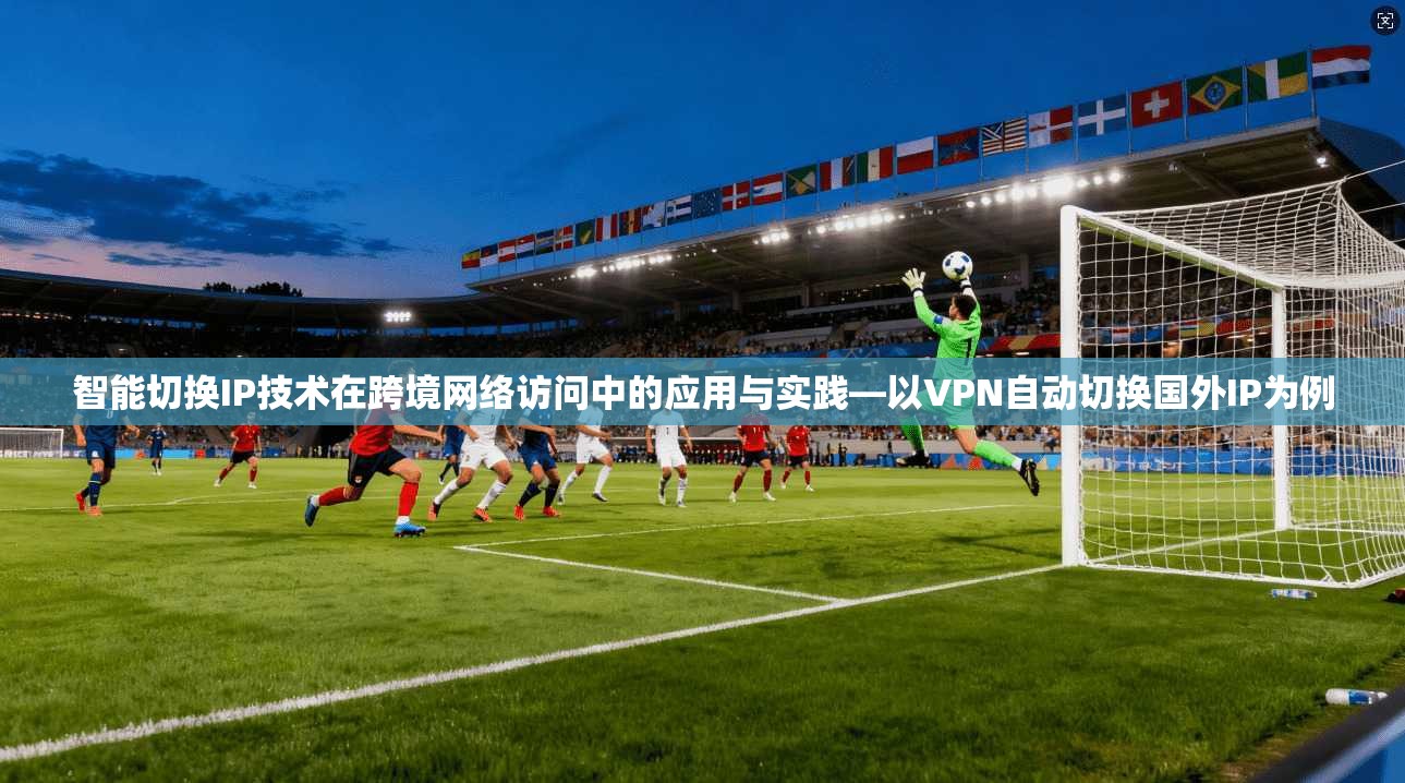 智能切换IP技术在跨境网络访问中的应用与实践—以VPN自动切换国外IP为例