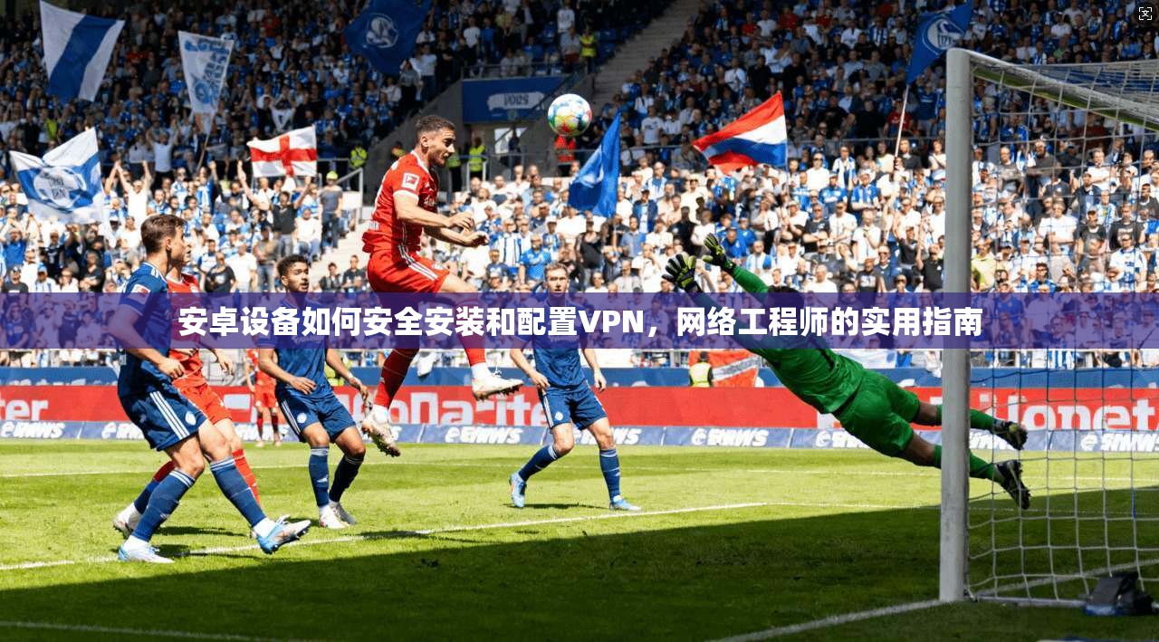 安卓设备如何安全安装和配置VPN，网络工程师的实用指南