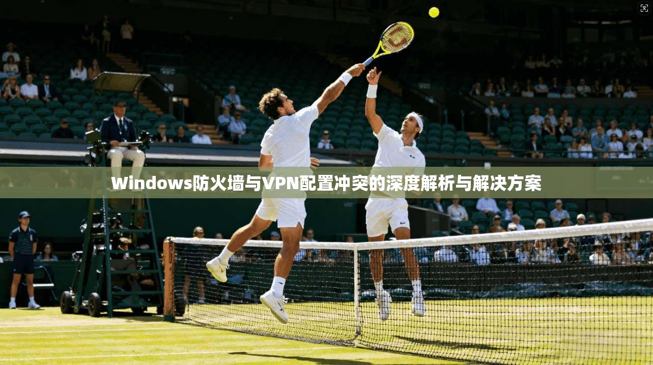 Windows防火墙与VPN配置冲突的深度解析与解决方案