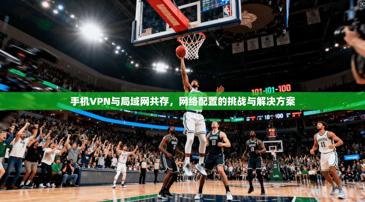 手机VPN与局域网共存，网络配置的挑战与解决方案