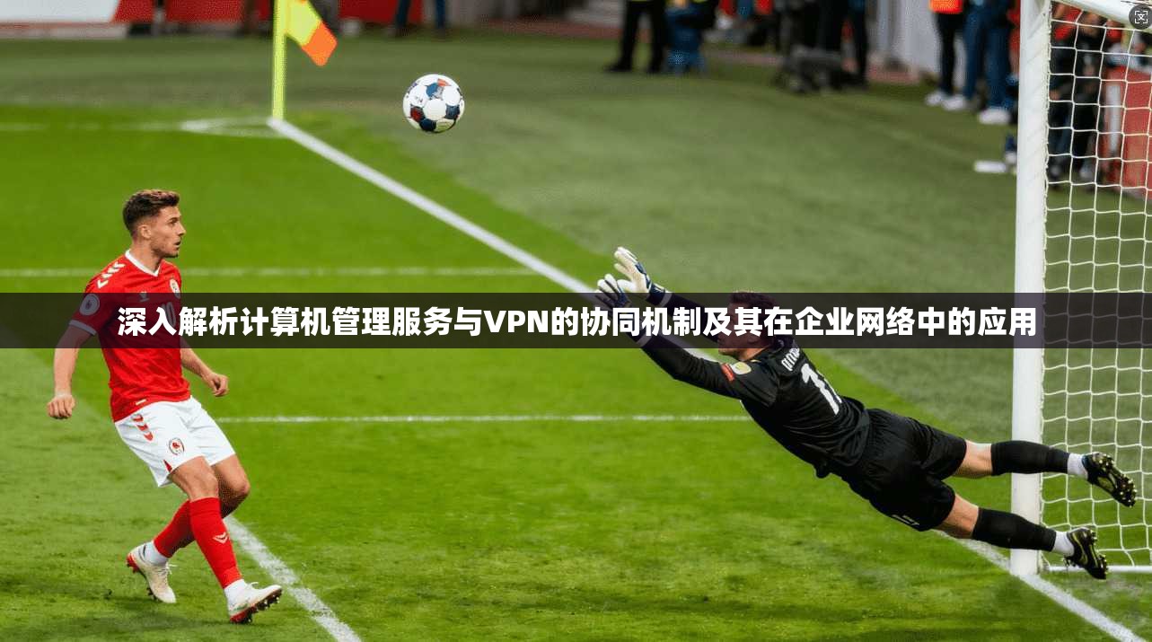 深入解析计算机管理服务与VPN的协同机制及其在企业网络中的应用