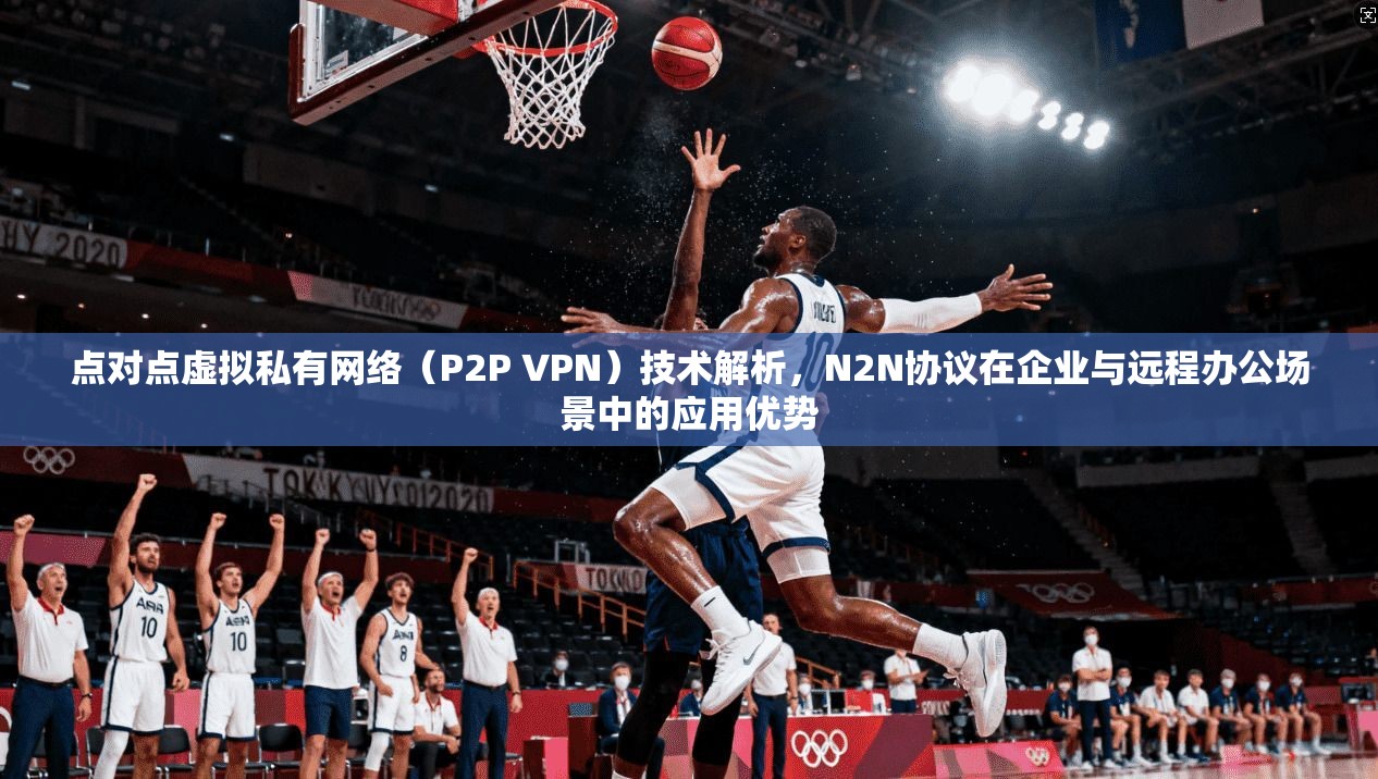点对点虚拟私有网络（P2P VPN）技术解析，N2N协议在企业与远程办公场景中的应用优势