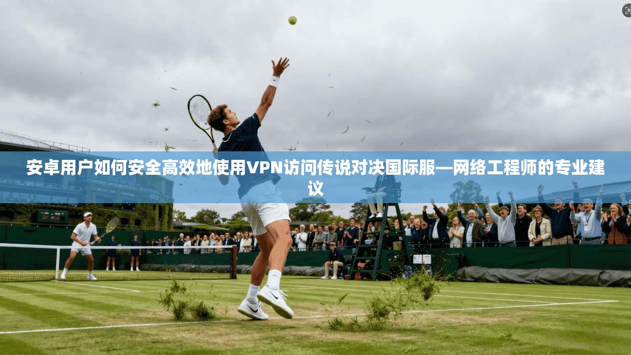 安卓用户如何安全高效地使用VPN访问传说对决国际服—网络工程师的专业建议