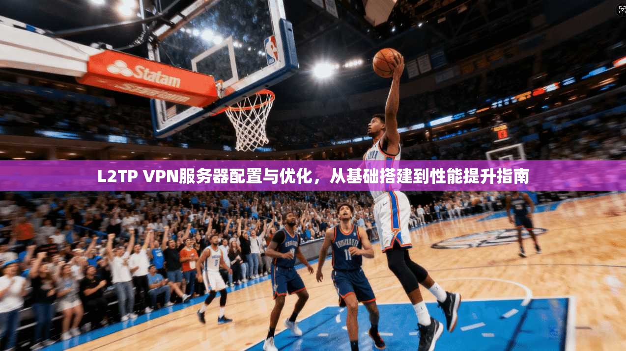 L2TP VPN服务器配置与优化，从基础搭建到性能提升指南