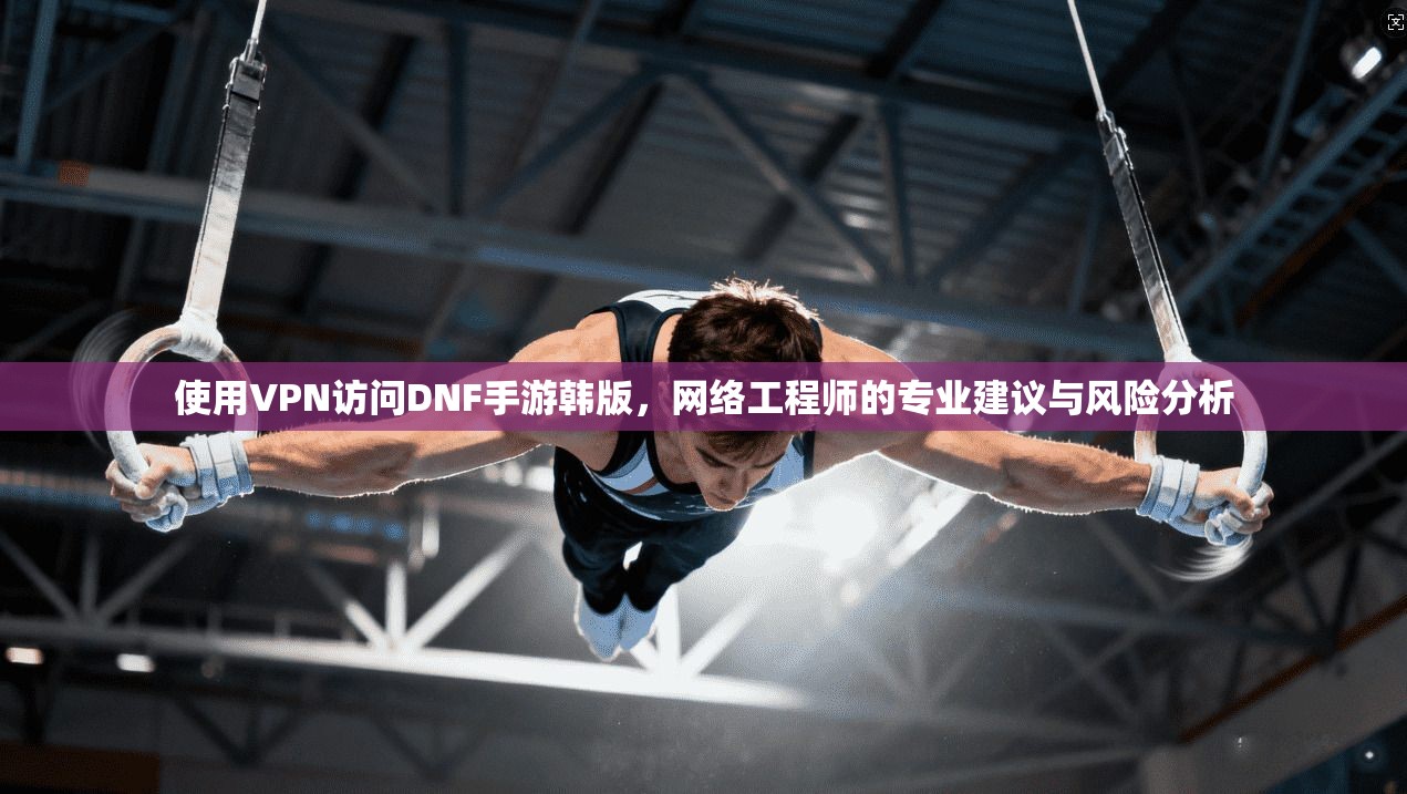 使用VPN访问DNF手游韩版，网络工程师的专业建议与风险分析