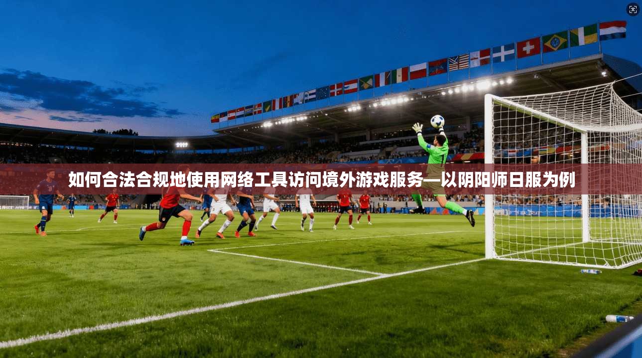 如何合法合规地使用网络工具访问境外游戏服务—以阴阳师日服为例